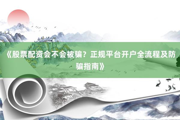 《股票配资会不会被骗？正规平台开户全流程及防骗指南》