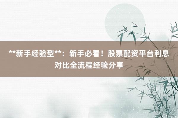 **新手经验型**：新手必看！股票配资平台利息对比全流程经验分享