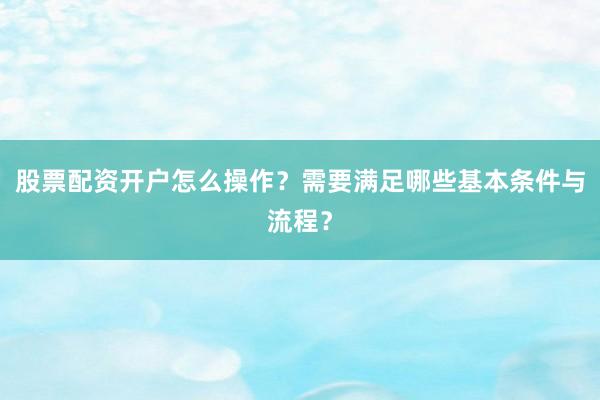 股票配资开户怎么操作？需要满足哪些基本条件与流程？