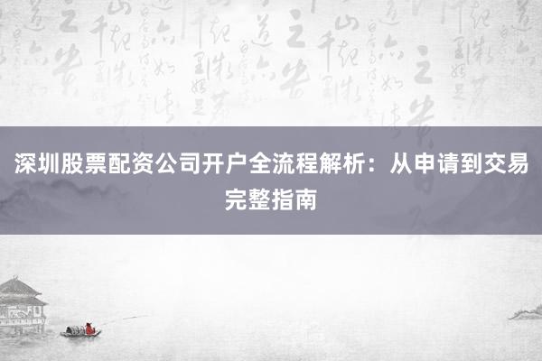 深圳股票配资公司开户全流程解析：从申请到交易完整指南