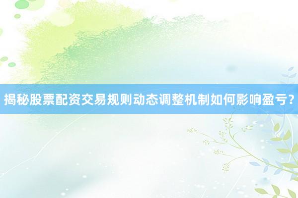 揭秘股票配资交易规则动态调整机制如何影响盈亏？