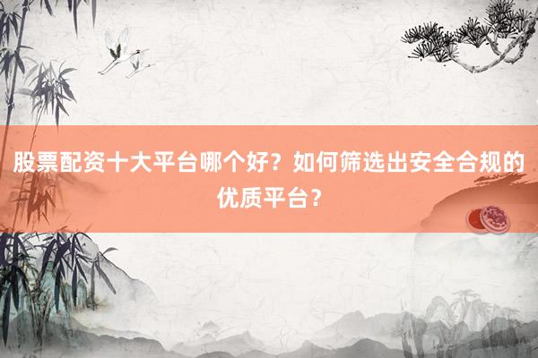 股票配资十大平台哪个好？如何筛选出安全合规的优质平台？