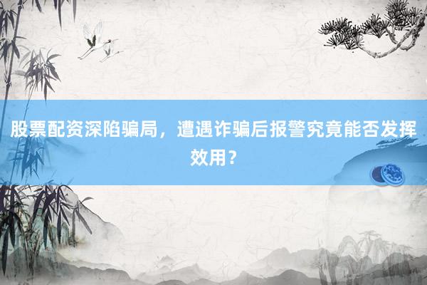 股票配资深陷骗局，遭遇诈骗后报警究竟能否发挥效用？