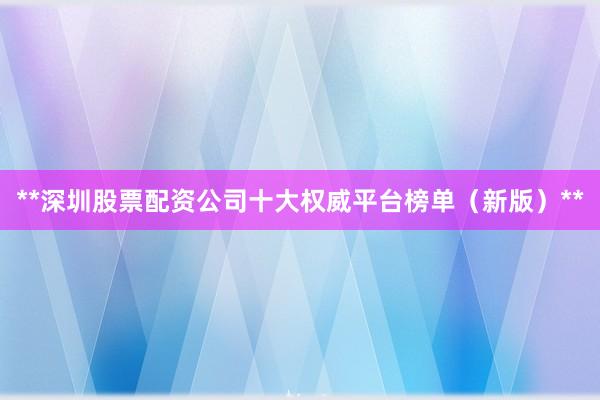 **深圳股票配资公司十大权威平台榜单（新版）**