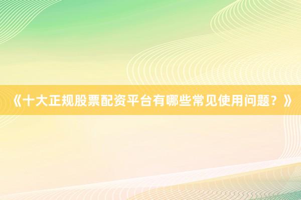 《十大正规股票配资平台有哪些常见使用问题？》
