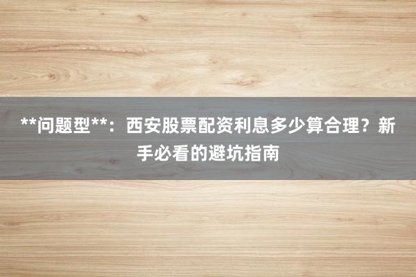 **问题型**：西安股票配资利息多少算合理？新手必看的避坑指南