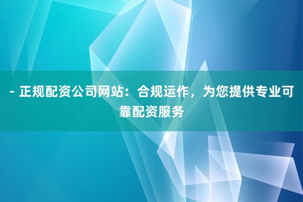 - 正规配资公司网站：合规运作，为您提供专业可靠配资服务