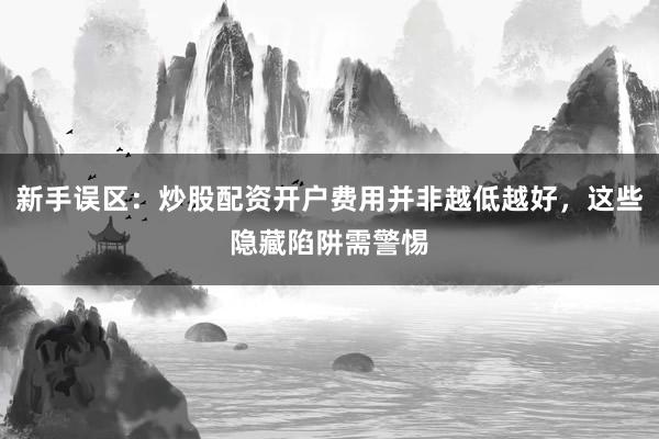 新手误区：炒股配资开户费用并非越低越好，这些隐藏陷阱需警惕