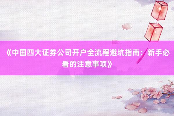 《中国四大证券公司开户全流程避坑指南：新手必看的注意事项》