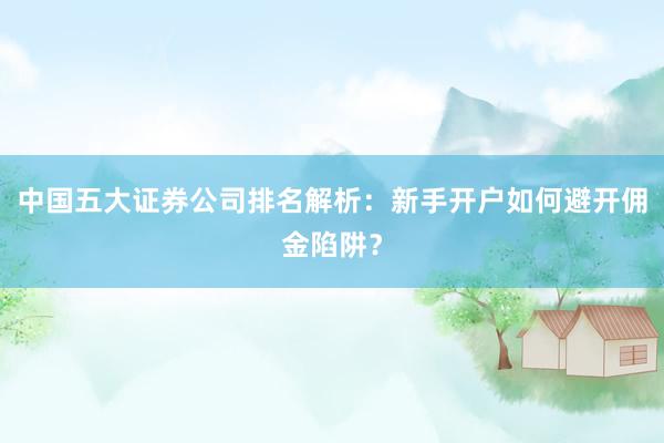 中国五大证券公司排名解析：新手开户如何避开佣金陷阱？
