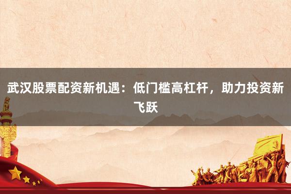 武汉股票配资新机遇：低门槛高杠杆，助力投资新飞跃