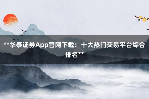 **华泰证券App官网下载：十大热门交易平台综合排名**