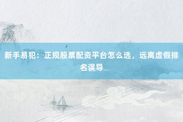 新手易犯:正规股票配资平台怎么选,远离虚假排名误导