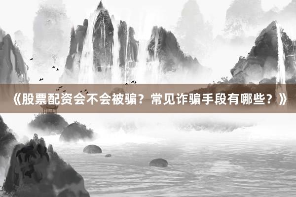 《股票配资会不会被骗?常见诈骗手段有哪些?》
