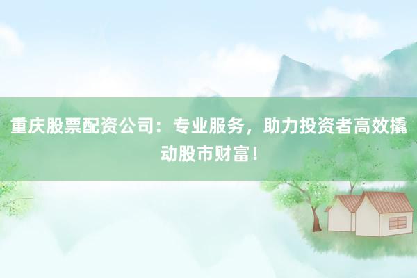 重庆股票配资公司：专业服务，助力投资者高效撬动股市财富！