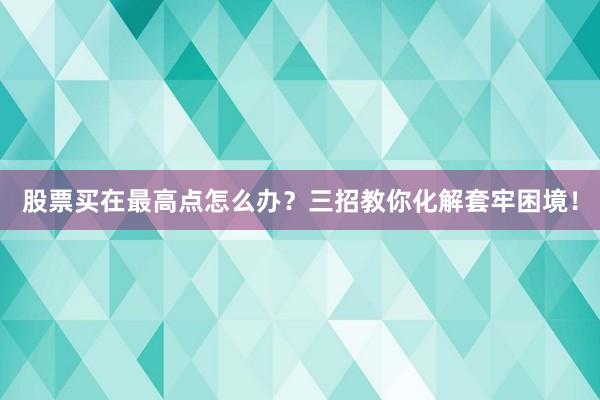 股票买在最高点怎么办？三招教你化解套牢困境！