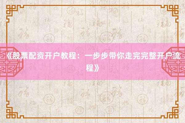 《股票配资开户教程:一步步带你走完完整开户流程》