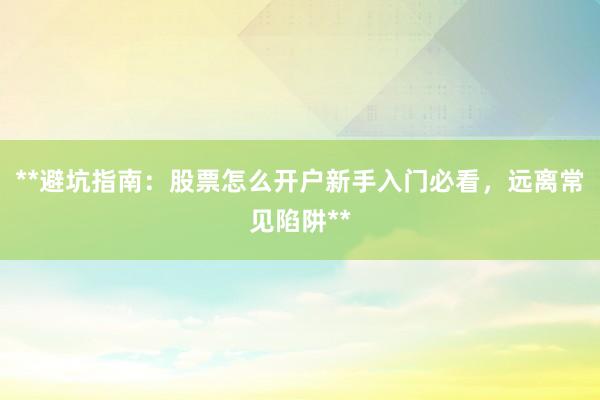 **避坑指南：股票怎么开户新手入门必看，远离常见陷阱**