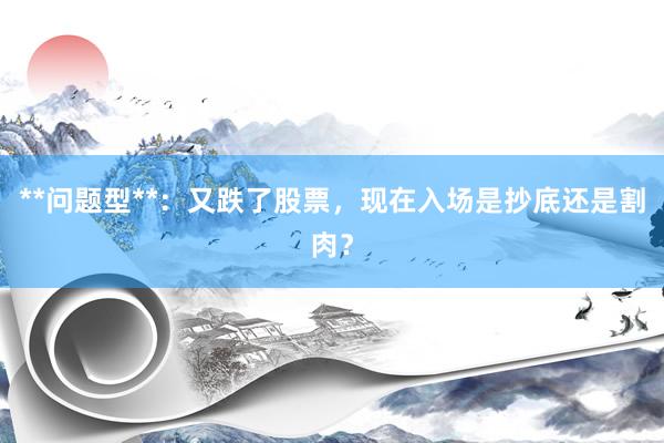 **问题型**：又跌了股票，现在入场是抄底还是割肉？