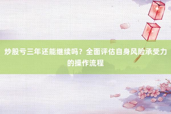 炒股亏三年还能继续吗?全面评估自身风险承受力的操作流程