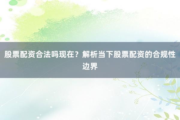 股票配资合法吗现在?解析当下股票配资的合规性边界