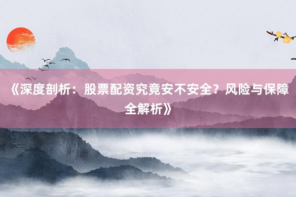 《深度剖析：股票配资究竟安不安全？风险与保障全解析》