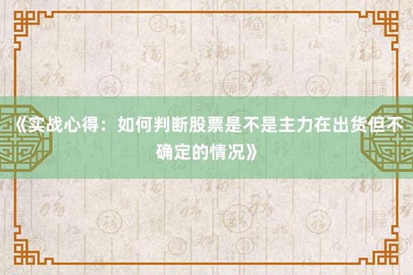 《实战心得：如何判断股票是不是主力在出货但不确定的情况》