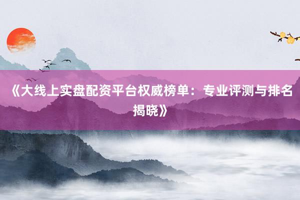 《大线上实盘配资平台权威榜单：专业评测与排名揭晓》