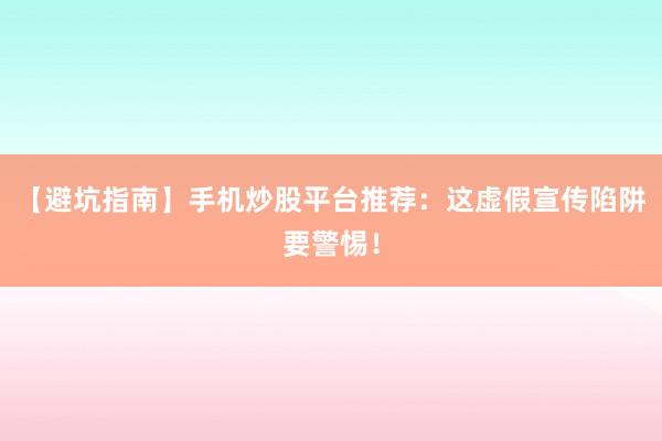 【避坑指南】手机炒股平台推荐:这虚假宣传陷阱要警惕!