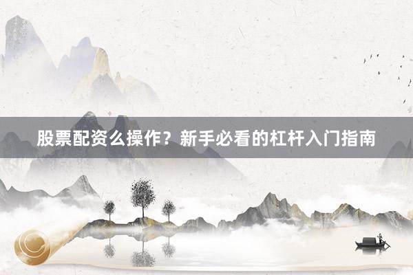 股票配资么操作？新手必看的杠杆入门指南
