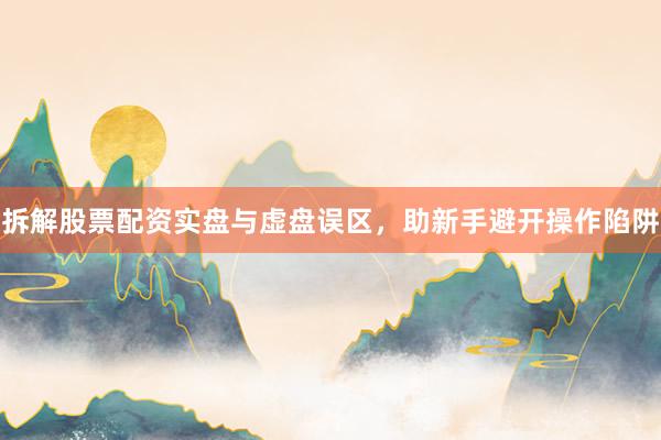 拆解股票配资实盘与虚盘误区，助新手避开操作陷阱