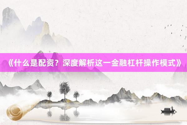 《什么是配资？深度解析这一金融杠杆操作模式》
