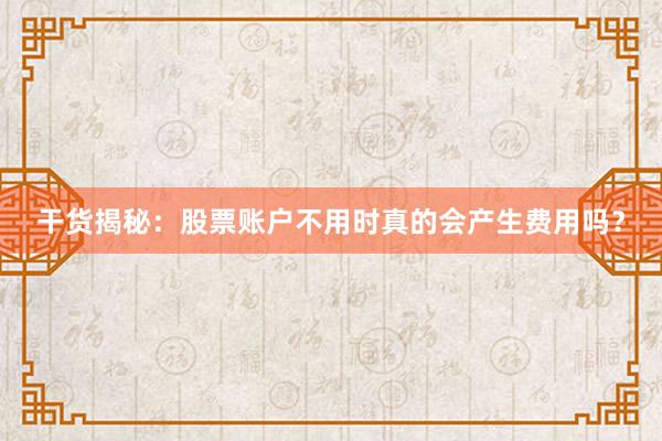 干货揭秘：股票账户不用时真的会产生费用吗？