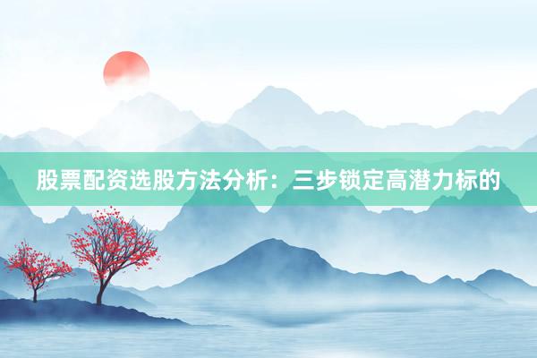 股票配资选股方法分析：三步锁定高潜力标的