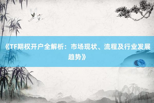 《TF期权开户全解析：市场现状、流程及行业发展趋势》