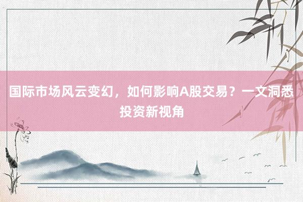 国际市场风云变幻，如何影响A股交易？一文洞悉投资新视角