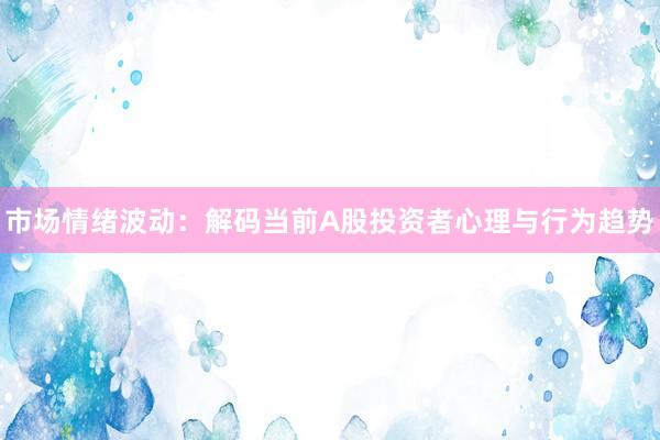 市场情绪波动：解码当前A股投资者心理与行为趋势