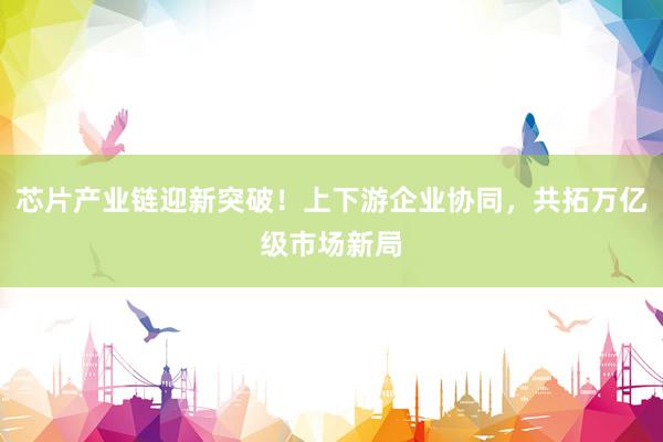 芯片产业链迎新突破！上下游企业协同，共拓万亿级市场新局