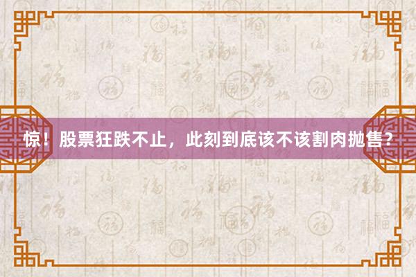 惊！股票狂跌不止，此刻到底该不该割肉抛售？
