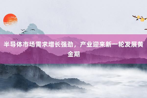 半导体市场需求增长强劲，产业迎来新一轮发展黄金期