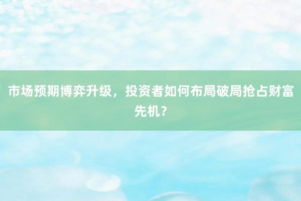 市场预期博弈升级，投资者如何布局破局抢占财富先机？