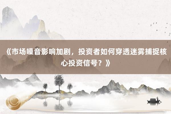 《市场噪音影响加剧，投资者如何穿透迷雾捕捉核心投资信号？》