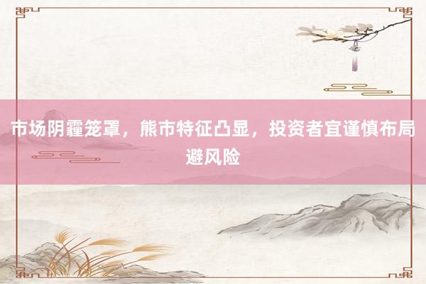 市场阴霾笼罩，熊市特征凸显，投资者宜谨慎布局避风险