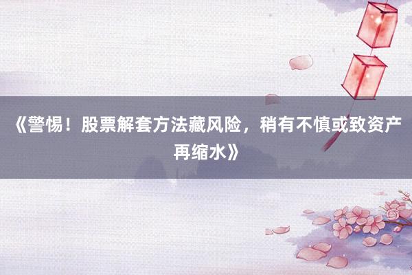 《警惕！股票解套方法藏风险，稍有不慎或致资产再缩水》