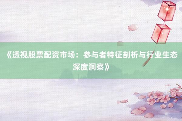 《透视股票配资市场：参与者特征剖析与行业生态深度洞察》