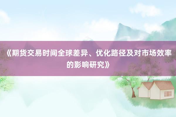 《期货交易时间全球差异、优化路径及对市场效率的影响研究》