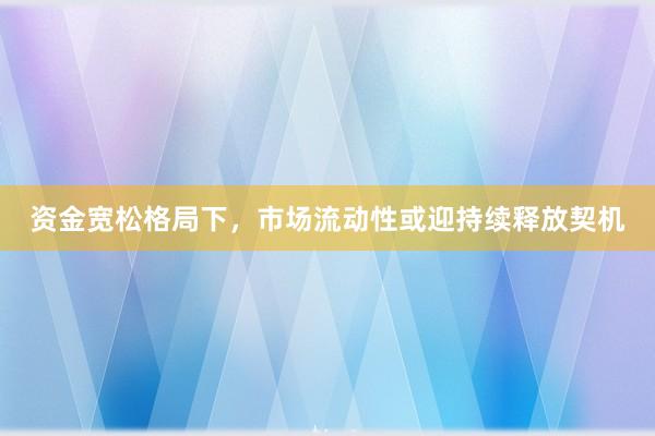 资金宽松格局下，市场流动性或迎持续释放契机