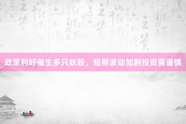 政策利好催生多只妖股，短期波动加剧投资需谨慎