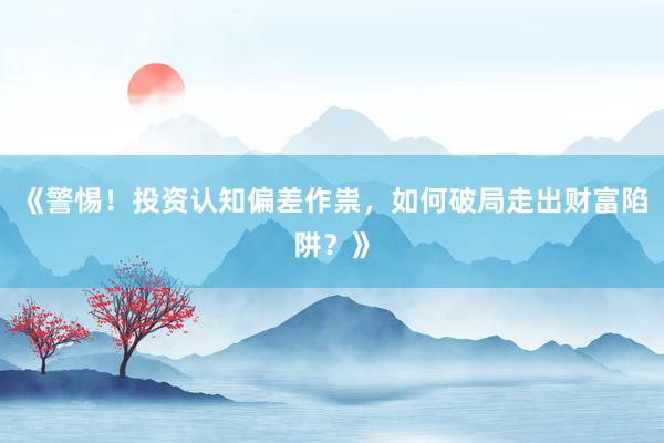《警惕！投资认知偏差作祟，如何破局走出财富陷阱？》