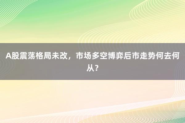 A股震荡格局未改，市场多空博弈后市走势何去何从？
